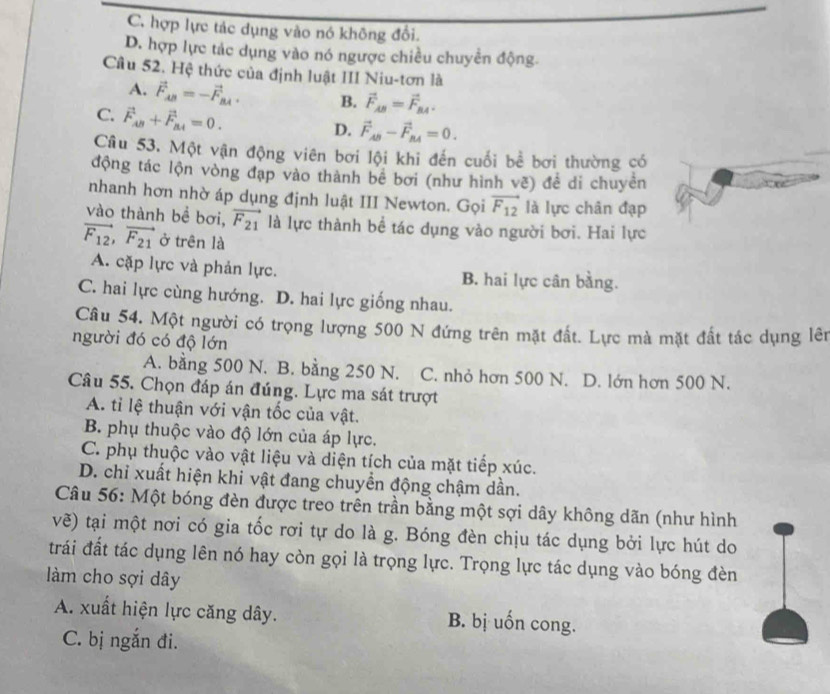 C. hợp lực tác dụng vào nó không đổi.
D. hợp lực tác dụng vào nó ngược chiều chuyển động.
Cu 52. Hệ thức của định luật III Niu-tơn là
A. vector F_AB=-vector F_BA. B. vector F_AB=vector F_BA.
C. vector F_AB+vector F_BA=0.
D. vector F_AB-vector F_BA=0.
Cu 53. Một vận động viên bơi lội khi đến cuối bể bơi thường có
động tác lộn vòng đạp vào thành bê bơi (như hình vẽ) để di chuyên
nhanh hơn nhờ áp dụng định luật III Newton. Gọi vector F_12 là lực chân đạp
vào thành bề bơi, vector F_21 là lực thành bề tác dụng vào người bơi. Hai lực
vector F_12,vector F_21 ở trên là
A. cặp lực và phản lực. B. hai lực cân bằng.
C. hai lực cùng hướng. D. hai lực giống nhau.
Câu 54. Một người có trọng lượng 500 N đứng trên mặt đất. Lực mà mặt đất tác dụng lên
người đó có độ lớn
A. bằng 500 N. B. bằng 250 N. C. nhỏ hơn 500 N. D. lớn hơn 500 N.
Câu 55. Chọn đáp án đúng. Lực ma sát trượt
A. tỉ lệ thuận với vận tốc của vật.
B. phụ thuộc vào độ lớn của áp lực.
C. phụ thuộc vào vật liệu và diện tích của mặt tiếp xúc.
D. chỉ xuất hiện khi vật đang chuyển động chậm dần.
Câu 56: Một bóng đèn được treo trên trần bằng một sợi dây không dãn (như hình
vẽ) tại một nơi có gia tốc rơi tự do là g. Bóng đèn chịu tác dụng bởi lực hút do
trái đất tác dụng lên nó hay còn gọi là trọng lực. Trọng lực tác dụng vào bóng đèn
làm cho sợi dây
A. xuất hiện lực căng dây. B. bị uốn cong.
C. bị ngắn đi.