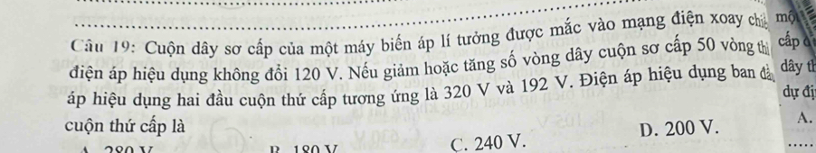 Cuộn dây sơ cấp của một máy biến áp lí tưởng được mắc vào mạng điện xoay cha một
điện áp hiệu dụng không đổi 120 V. Nếu giảm hoặc tăng số vòng dây cuộn sơ cấp 50 vòng thị cấp c
áp hiệu dụng hai đầu cuộn thứ cấp tương ứng là 320 V và 192 V. Điện áp hiệu dụng ban đà dây th
dự đị
cuộn thứ cấp là D. 200 V. A.
C. 240 V.