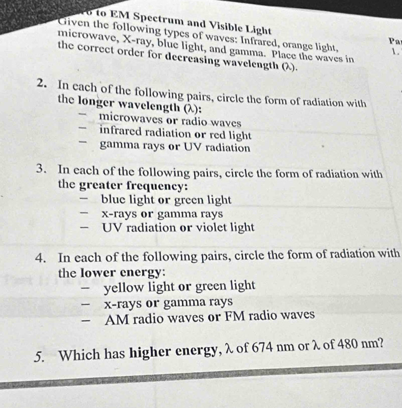 to EM Spectrum and Visible Light 
Given the following types of waves: Infrared, orange light, 1. 
Pa 
microwave, X -ray, blue light, and gamma. Place the waves in 
the correct order for decreasing wavelength (λ). 
2. In each of the following pairs, circle the form of radiation with 
the longer wavelength (λ): 
microwaves or radio waves 
— infrared radiation or red light 
- gamma rays or UV radiation 
3. In each of the following pairs, circle the form of radiation with 
the greater frequency: 
— blue light or green light
x -rays or gamma rays 
— UV radiation or violet light 
4. In each of the following pairs, circle the form of radiation with 
the lower energy: 
- yellow light or green light
x -rays or gamma rays 
— AM radio waves or FM radio waves 
5. Which has higher energy, λ of 674 nm or λ of 480 nm?