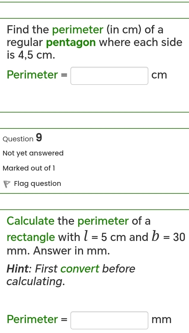 Find the perimeter (in cm) of a 
regular pentagon where each side 
is 4,5 cm. 
Perimeter =□ cm
Question 9 
Not yet answered 
Marked out of 1 
Flag question 
Calculate the perimeter of a 
rectangle with l=5cm and b=30
mm. Answer in mm. 
Hint: First convert before 
calculating. 
Perimeter =□ mm