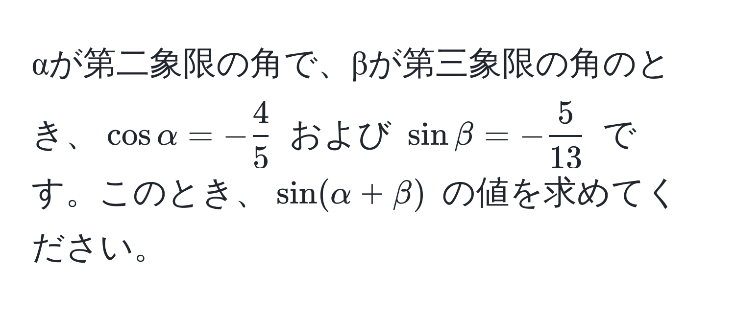 αが第二象限の角で、βが第三象限の角のとき、$cosalpha = - 4/5 $ および $sinbeta = - 5/13 $ です。このとき、$sin(alpha + beta)$ の値を求めてください。