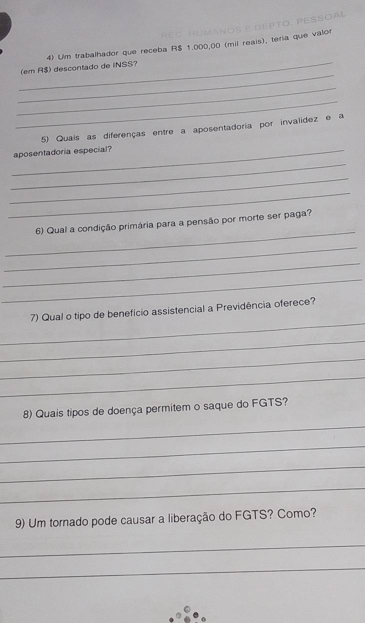 Um trabalhador que receba R$ 1.000,00 (mil reais), teria que valor 
_ 
(em R$) descontado de INSS? 
_ 
_ 
5) Quais as diferenças entre a aposentadoria por invalidez e a 
_aposentadoria especial? 
_ 
_ 
_ 
_ 
6) Qual a condição primária para a pensão por morte ser paga? 
_ 
_ 
_ 
_ 
7) Qual o tipo de benefício assistencial a Previdência oferece? 
_ 
_ 
_ 
8) Quais tipos de doença permitem o saque do FGTS? 
_ 
_ 
_ 
_ 
9) Um tornado pode causar a liberação do FGTS? Como? 
_ 
_