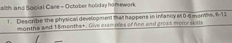 alth and Social Care - October holiday homework 
1. Describe the physical development that happens in infancy at 0-6 months, 6-12
months and 18months +. Give examples of fine and gross motor skills