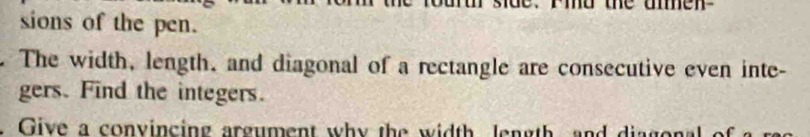 sions of the pen. 
The width, length, and diagonal of a rectangle are consecutive even inte- 
gers. Find the integers. 
. Give a convincing argument why the width length and diagon