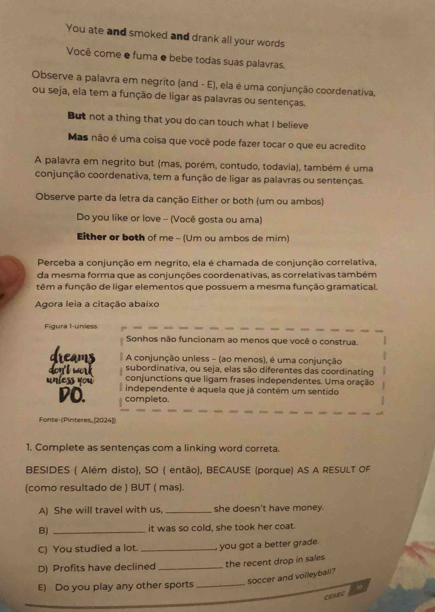 You ate and smoked and drank all your words
Você come e fuma e bebe todas suas palavras.
Observe a palavra em negrito (and - E), ela é uma conjunção coordenativa,
ou seja, ela tem a função de ligar as palavras ou sentenças.
But not a thing that you do can touch what I believe
Mas não é uma coisa que você pode fazer tocar o que eu acredito
A palavra em negrito but (mas, porém, contudo, todavia), também é uma
conjunção coordenativa, tem a função de ligar as palavras ou sentenças.
Observe parte da letra da canção Either or both (um ou ambos)
Do you like or love - (Você gosta ou ama)
Either or both of me - (Um ou ambos de mim)
Perceba a conjunção em negrito, ela é chamada de conjunção correlativa,
da mesma forma que as conjunções coordenativas, as correlativas também
têm a função de ligar elementos que possuem a mesma função gramatical.
Agora leia a citação abaixo
Figura 1-unless
Sonhos não funcionam ao menos que você o construa.
dreams  A conjunção unless - (ao menos), é uma conjunção
subordinativa, ou seja, elas são diferentes das coordinating
don't work conjunctions que ligam frases independentes. Uma oração
unless you independente é aquela que já contém um sentido
DO. completo.
Fonte-(Pinteres,,[2024])
1. Complete as sentenças com a linking word correta.
BESIDES ( Além disto), SO ( então), BECAUSE (porque) AS A RESULT OF
(como resultado de ) BUT ( mas).
A) She will travel with us, _she doesn't have money.
B) _it was so cold, she took her coat.
C) You studied a lot. _, you got a better grade.
D) Profits have declined_
the recent drop in sales.
soccer and volleyball?
E) Do you play any other sports_
10
CESEC
_