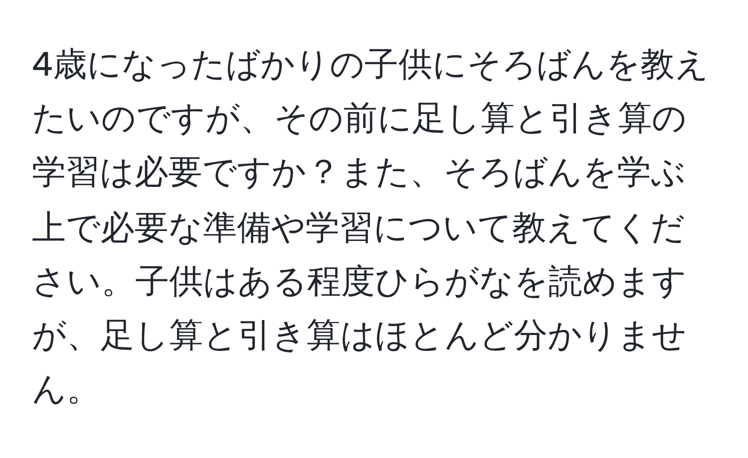 4歳になったばかりの子供にそろばんを教えたいのですが、その前に足し算と引き算の学習は必要ですか？また、そろばんを学ぶ上で必要な準備や学習について教えてください。子供はある程度ひらがなを読めますが、足し算と引き算はほとんど分かりません。