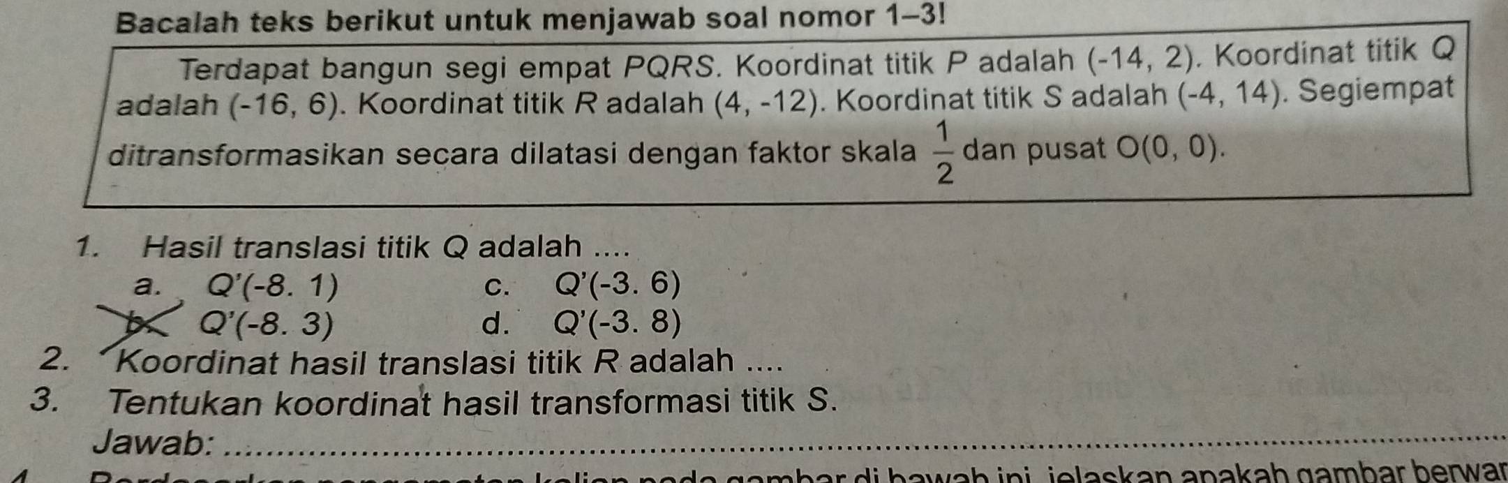 Bacalah teks berikut untuk menjawab soal nomor 1-3!
Terdapat bangun segi empat PQRS. Koordinat titik P adalah (-14,2). Koordinat titik Q
adalah (-16,6). Koordinat titik R adalah (4,-12). Koordinat titik S adalah (-4,14). Segiempat
ditransformasikan secara dilatasi dengan faktor skala  1/2  dan pusat O(0,0). 
1. Hasil translasi titik Q adalah ....
a. Q'(-8.1) C. Q'(-3.6)
Q'(-8.3)
d. Q'(-3.8)
2. Koordinat hasil translasi titik R adalah ....
3. Tentukan koordinat hasil transformasi titik S.
Jawab:_
_
do gombar di bawaḥ ini , jelaskan anakaḥ gambar berwar