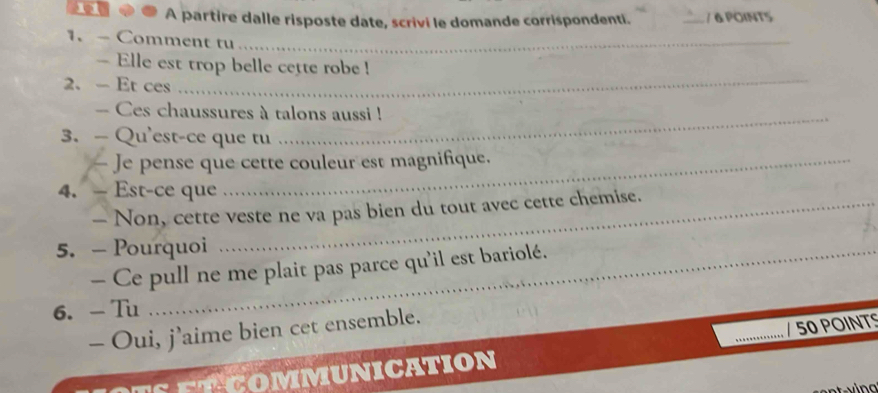 A partire dalle risposte date, scrivi le domande corrispondenti. _/ 6 POINT5 
1. - Comment tu_ 
_ 
- Elle est trop belle cette robe ! 
2. - Et ces 
_ 
-- Ces chaussures à talons aussi ! 
3. — Qu'est-ce que tu 
— Je pense que cette couleur est magnifique. 
4. - Est-ce que 
- Non, cette veste ne va pas bien du tout avec cette chemise. 
5. - Pourquoi 
- Ce pull ne me plait pas parce qu'il est bariolé. 
_ 
_ 
6. - Tu 
- Oui, j’aime bien cet ensemble. 
COMMUNICATION / 50 POINTS