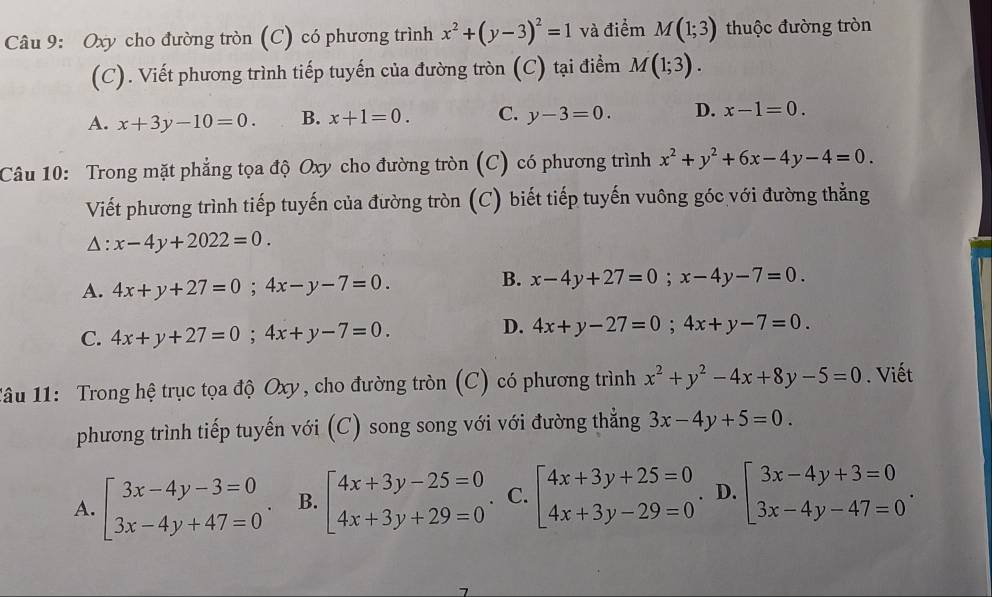 Oxy cho đường tròn (C) có phương trình x^2+(y-3)^2=1 và điểm M(1;3) thuộc đường tròn
(C). Viết phương trình tiếp tuyến của đường tròn (C) tại điểm M(1;3).
A. x+3y-10=0. B. x+1=0. C. y-3=0. D. x-1=0.
Câu 10: Trong mặt phẳng tọa độ Oxy cho đường tròn (C) có phương trình x^2+y^2+6x-4y-4=0.
Viết phương trình tiếp tuyến của đường tròn (C) biết tiếp tuyến vuông góc với đường thẳng
△ :x-4y+2022=0.
A. 4x+y+27=0;4x-y-7=0.
B. x-4y+27=0;x-4y-7=0.
C. 4x+y+27=0;4x+y-7=0.
D. 4x+y-27=0;4x+y-7=0.
1âu 11: Trong hệ trục tọa độ Oxy, cho đường tròn (C) có phương trình x^2+y^2-4x+8y-5=0. Viết
phương trình tiếp tuyến với (C) song song với với đường thẳng 3x-4y+5=0.
A. beginarrayl 3x-4y-3=0 3x-4y+47=0endarray. . B. beginarrayl 4x+3y-25=0 4x+3y+29=0endarray. . C. beginarrayl 4x+3y+25=0 4x+3y-29=0endarray. D. beginarrayl 3x-4y+3=0 3x-4y-47=0endarray. .