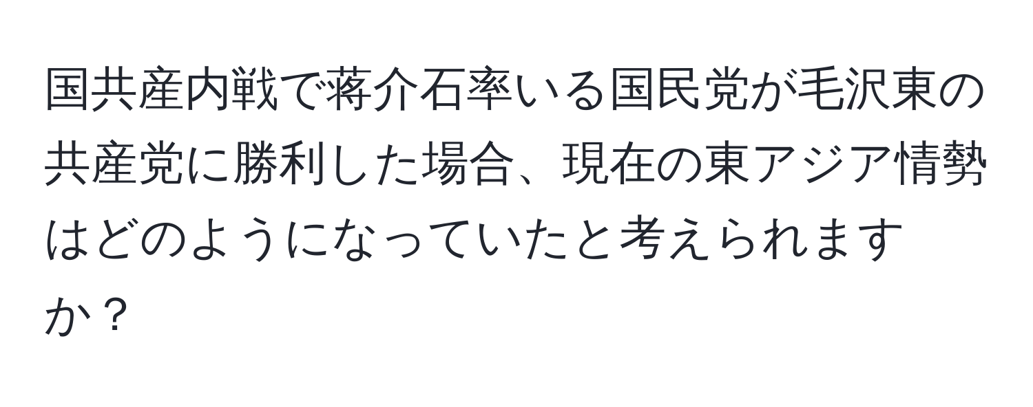 国共産内戦で蒋介石率いる国民党が毛沢東の共産党に勝利した場合、現在の東アジア情勢はどのようになっていたと考えられますか？