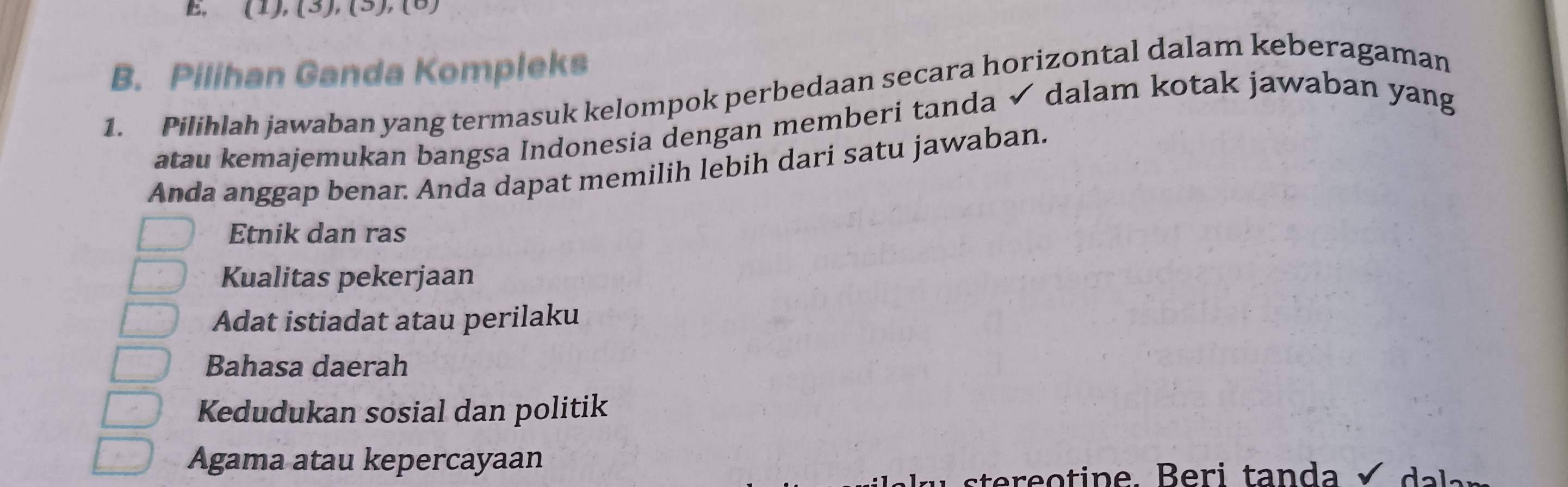 E, (1), (3), (5), (8)
B. Pilihan Ganda Kompleks
1. Pilihlah jawaban yang termasuk kelompok perbedaan secara horizontal dalam keberagaman
atau kemajemukan bangsa Indonesia dengan memberi tanda ✓ dalam kotak jawaban yang
Anda anggap benar. Anda dapat memilih lebih dari satu jawaban.
Etnik dan ras
Kualitas pekerjaan
Adat istiadat atau perilaku
Bahasa daerah
Kedudukan sosial dan politik
Agama atau kepercayaan
stere o tine. Beri tanda