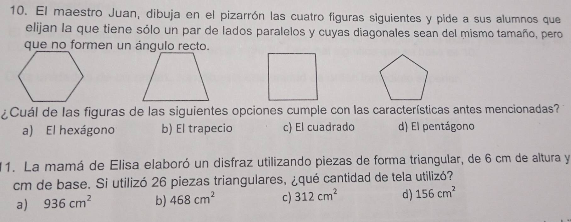 El maestro Juan, dibuja en el pizarrón las cuatro figuras siguientes y pide a sus alumnos que
elijan la que tiene sólo un par de lados paralelos y cuyas diagonales sean del mismo tamaño, pero
que no formen un ángulo recto.
¿Cuál de las figuras de las siguientes opciones cumple con las características antes mencionadas?
a) El hexágono b) El trapecio c) El cuadrado d) El pentágono
1. La mamá de Elisa elaboró un disfraz utilizando piezas de forma triangular, de 6 cm de altura y
cm de base. Si utilizó 26 piezas triangulares, ¿qué cantidad de tela utilizó?
c)
a) 936cm^2 b) 468cm^2 312cm^2
d) 156cm^2