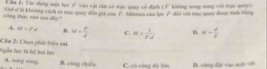 Cầu 1: Tác dụng một lực vào vật rần có trục quay cổ định (F không song song với trục quay)
Gọi # là khoảng cách từ trục quay đến giá của F. Mômen của lực F đổi với trục quay được tính bằng
công thức nào sau đây?
A. M=Fd. B. M= F/d 
C. M= 1/FA . M= d/F 
D.
Câu 2: Chọn phát biểu sai.
Ngẫu lực là hệ hai lực
A. song song. B. cũng chiều. C. có cùng độ lớn D. cùng đặt vào mQ(Rsqrt(2)+