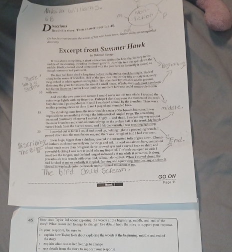 irections
D  Read this viory. Then answer question 45.
On her first vesere onme the wouls of her now hose town, Tityior makes an unepute
docorvorye
Excerpt from Summer Hawk
by Ditorsh Sivage
It mas above everything, a giant whise crack againat the blue sky. Solitary in the
moddle of the clouring, choofing the mwed gwowth, the white tree was sat down the
mildle. Black, charred wood contrated with the pale bars so divaritly it looked as
thrugh someone bad passted it. The tree had been sad a long time befoce the lightning winock last night. No leaf
cling to the maze of branckes. Hall of the cree nose into the sky fily or sary feet, wol
meig stched in white agaiest searing lite. The other hald lay smashed on the groand,
flazening the gran for as ana she ue of a small hoses. Whele, the trugk mnt have been
10 with swe ten feet in diameter. I never know ustid that moment how oss could wand muy fromen
And with the awe came also somrow. I would never see this tree whole, I sreched the
outer twigs bghlly with my fngertips. Perhaps I alons had soe the moment of thi see 
fizry divition. I pashed despuz in usti I was leced around by the branches. There was a
raddan piercing sheiek so close to me I gasped and sumbled back.
15 The shrieking came frm the impenetrable center of the broken branches. It was
imporsible to see anything through the latticework of tangled twigs. The screecking
increated frantically whenover I moved. Angry . .  and afraid. I warked my way sround
the outer brenches and climbed cautionslly up on the broken hall of the trank. My hands
turned black from the burned wood, and I felt the warmth. I was soaching lightning.
20 I cnavled out as far as I could and sood up, holding tight to a protruding branch. I
pemed down into the mazz below me, and there was the ugliest bird II had ever seen.
It was huge, bigger than a chickes, covered in soot matted tufts of gray down. Clumps
or frathers stuck out enevenly on the wings and said. Its head was almost bare, compeited
of not much more than two geeal, ferce-browed eyes and a carved beak so sharp and
powerful-looking I was sare it could take my finges ofE. The beak was open to wide I
could see the tongue, and the bird lenged awkwardly at me while it screamed. Is clung
precariously to a beanch with oversized, yellow, talened feet. When I moved cimer, the
bird Jurched at me so violently it soppled, flapping and squawking, imo the tangle below, S
clueed itt way back onto the brasch and conened to acreom at me.
GO ON
Hook 2 Page 11
45 How does Thylor feel about exploring the woods at the beganing, middle, and end of the
story? What camer her feelings to change? Use details from the story to spport your response.
In your respanse, be sure to
explain how Taylor feels about explocing the woods at the beginning, moddle, and end of
the story
explain what cames her feelings to change
use detail from the story to support your response