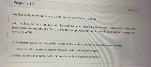 Pregunta 13 6.25 pts
Analiza el siguiente enunciado y determina si es verdadero o falso.
En una clase, se menciona que las mitocondrias tienen su propia membrana y son responsables de la
producción de energía. ¿Es cierto que la función principal de las mitocondrías es producir energía en
forma de ATP?
Verdadero: La función principal de las mitocondrías es la producción de energía en forma de ATP.
Falso: Las mitocondrias no están involucradas en la producción de energía.
Falso: La función principal de las mitocondrias es la producción de proteínas.