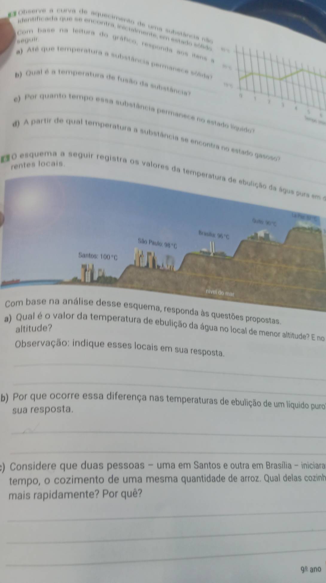 Observe a curva de aquecimento de uma substância não
identificada que se encontra, inicialmente, em estado sólido
seguir.
Com base na leitura do gráfico, responda aos itens a
a  Até que temperatura a substância permanece sólida
,, 
b) Qual é a temperatura de fusão da substância?
_19°6
1
e) Por quanto tempo essa substância permanece no estado liquido
Tampo tmã
d) A partir de qual temperatura a substância se encontra no estado gasoso
rentes locais.
O esquema a seguir registra os valores da temperatura de ebulição da água pura em 
tões propostas.
a) Qual é o valor da temperatura de ebulição da água no local de menor altitude? E no
altitude?
Observação: indique esses locais em sua resposta.
_
_
b) Por que ocorre essa diferença nas temperaturas de ebulição de um líquido puro
sua resposta.
_
_
) Consídere que duas pessoas - uma em Santos e outra em Brasília - iniciara
tempo, o cozimento de uma mesma quantidade de arroz. Qual delas cozinh
mais rapidamente? Por quê?
_
_
_
9^(_ circ) ano