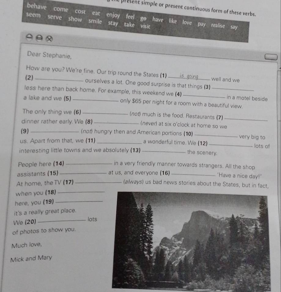 present simple or present continuous form of these verbs. 
behave come cost eat enjoy feel have like love pay realise say 
seem serve show smile stay take visit 
Dear Stephanie, 
How are you? We're fine. Our trip round the States (1) well and we 
(2)_ ourselves a lot. One good surprise is that things (3) 
less here than back home. For example, this weekend we (4) __in a motel beside 
a lake and we (5) _only $65 per night for a room with a beautiful view. 
The only thing we (6) _(not) much is the food. Restaurants (7)_ 
dinner rather early. We (8) _(never) at six o'clock at home so we 
(9)_ (not) hungry then and American portions (10) _very big to 
us. Apart from that, we (11) _a wonderful time. We (12)_ lots of 
interesting little towns and we absolutely (13)_ 
the scenery. 
People here (14) _in a very friendly manner towards strangers. All the shop 
assistants (15) _at us, and everyone (16)_ 
'Have a nice day!’ 
At home, the TV (17) _(a/ways) us bad news stories about the States, but in fact, 
when you (18)_ 
here, you (19)_ 
it's a really great place. 
We (20) _lots 
of photos to show you. 
Much love, 
Mick and Mary