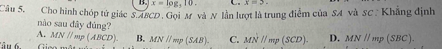 x=log _510. C. x=5. 
Câu 5. Cho hình chóp tứ giác S. ABCD. Gọi M và N lần lượt là trung điểm của SA và SC : Khẳng định
nào sau đây đúng?
A. MNparallel mp(ABCD). B. MN//mp(SAB). C. MNparallel mp(SCD). D. MN//mp(SBC). 
âu 6. Gieo mô