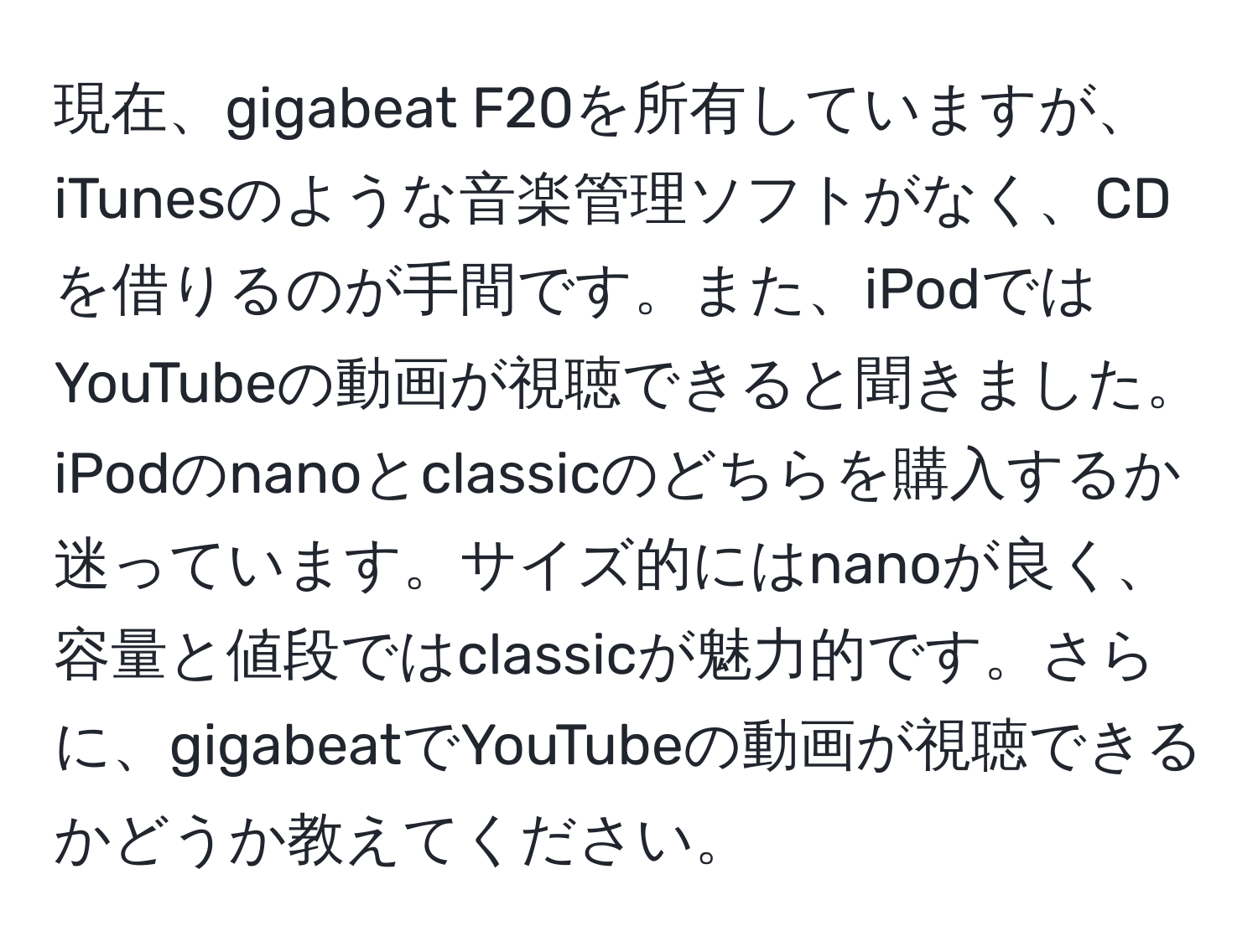 現在、gigabeat F20を所有していますが、iTunesのような音楽管理ソフトがなく、CDを借りるのが手間です。また、iPodではYouTubeの動画が視聴できると聞きました。iPodのnanoとclassicのどちらを購入するか迷っています。サイズ的にはnanoが良く、容量と値段ではclassicが魅力的です。さらに、gigabeatでYouTubeの動画が視聴できるかどうか教えてください。