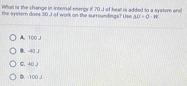 What is the change in internal energy if 70 J of heat is added to a system and
the system does 30 J of work on the surroundings? Use △ U=Q-W.
A. 100
B. -40 J
C. 40 J
D. -100 J