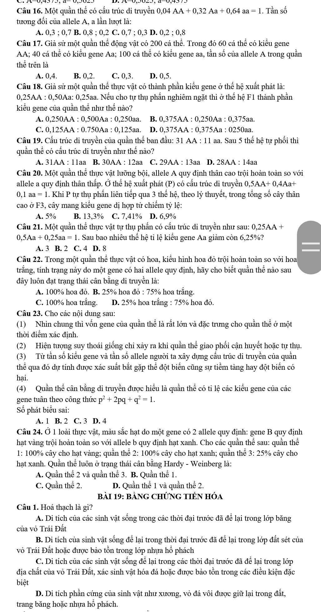 Một quần thể có cấu trúc di truyền 0,04 AA+0,32Aa+0,64aa=1. Tần số
tương đối của allele A, a lần lượt là:
A. 0,3 ; 0,7 B. 0,8;0,2C 0,7;0,3 D. 0,2;0,8
Câu 17. Giả sử một quần thể động vật có 200 cá thể. Trong đó 60 cá thể có kiểu gene
AA; 40 cá thể có kiểu gene Aa; 100 cá thể có kiểu gene aa, tần số của allele A trong quần
thể trên là
A. 0,4. B. 0,2. C. 0,3. D. 0,5.
Câu 18. Giả sử một quần thể thực vật có thành phần kiểu gene ở thể hệ xuất phát là:
0,25AA : 0,50Aa: 0,25aa. Nếu cho tự thụ phần nghiêm ngặt thì ở thế hệ F1 thành phần
kiểu gene của quần thể như thế nào?
A. 0,250AA : 0,500Aa : 0,250aa. B. 0,375AA : 0,250Aa : 0,375aa.
C. 0,125AA : 0.750Aa : 0,125aa. D. 0,375AA : 0,375Aa : 0250aa.
Câu 19. Cấu trúc di truyền của quần thể ban đầu: 31 AA : 11 aa. Sau 5 thế hệ tự phối thì
quần thể có cấu trúc di truyền như thế nào?
A. 31AA : 11aa B. 30 AA : 12aa C. 29AA : 13aa D. 28AA:14a
Câu 20. Một quần thể thực vật lưỡng bội, allele A quy định thân cao trội hoàn toàn so với
allele a quy định thân thấp. Ở thể hệ xuất phát (P) có cấu trúc di truyền 0,5AA+0,4Aa+
0,1 aa = 1. Khi P tự thụ phẩn liên tiếp qua 3 thế hệ, theo lý thuyết, trong tổng số cây thân
cao ở F3, cây mang kiểu gene dị hợp tử chiếm tỷ lệ:
A. 5% B. 13,3% C. 7,41% D. 6,9%
Câu 21. Một quần thể thực vật tự thụ phần có cấu trúc di truyền như sau: 0,25AA+
0,5Aa +0,25aa=1 1. Sau bao nhiêu thể hệ tỉ lệ kiểu gene Aa giảm còn 6,25%?
A. 3 B. 2 C. 4 D. 8
Câu 22. Trong một quần thể thực vật có hoa, kiểu hình hoa đỏ trội hoàn toàn so với hoa
trắng, tính trạng này do một gene có hai allele quy định, hãy cho biết quần thể nào sau
đây luôn đạt trạng thái cân bằng di truyền là:
A. 100% hoa đỏ. B. 25% hoa đỏ : 75% hoa trắng.
C. 100% hoa trắng. D. 25% hoa trắng : 75% hoa đỏ.
Câu 23. Cho các nội dung sau:
(1) Nhìn chung thì vốn gene của quần thể là rất lớn và đặc trưng cho quần thể ở một
thời điểm xác định.
(2) Hiện tượng suy thoái giống chỉ xảy ra khi quần thể giao phối cận huyết hoặc tự thụ.
(3) Từ tần số kiểu gene và tần số allele người ta xây dựng cấu trúc di truyền của quần
thể qua đó dự tính được xác suất bắt gặp thể đột biến cũng sự tiềm tàng hay đột biến có
hại.
(4) Quần thể cân bằng di truyền được hiểu là quần thể có tỉ lệ các kiểu gene của các
gene tuân theo công thức p^2+2pq+q^2=1.
Số phát biểu sai:
A. 1 B. 2 C. 3 D. 4
Câu 24. Ở 1 loài thực vật, màu sắc hạt do một gene có 2 allele quy định: gene B quy định
hạt vàng trội hoàn toàn so với allele b quy định hạt xanh. Cho các quần thể sau: quần thể
1: 100% cây cho hạt vàng; quần thể 2: 100% cây cho hạt xanh; quần thể 3:25% cây cho
hạt xanh. Quần thể luôn ở trạng thái cân bằng Hardy - Weinberg là:
A. Quần thể 2 và quần thể 3. B. Quần thể 1.
C. Quần thể 2. D. Quần thể 1 và quần thể 2.
Bài 19: bằNG CHỨNG TIÊN Hóa
Câu 1. Hoá thach là gì?
A. Di tích của các sinh vật sống trong các thời đại trước đã để lại trong lớp băng
của vỏ Trái Đất
B. Di tích của sinh vật sống để lại trong thời đại trước đã để lại trong lớp đất sét của
vỏ Trái Đất hoặc được bảo tồn trong lớp nhựa hổ phách
C. Di tích của các sinh vật sống để lại trong các thời đại trước đã để lại trong lớp
địa chất của vỏ Trái Đất, xác sinh vật hóa đá hoặc được bảo tồn trong các điều kiện đặc
biệt
D. Di tích phần cứng của sinh vật như xương, vỏ đá vôi được giữ lại trong đất,
trang băng hoặc nhựa hổ phách.