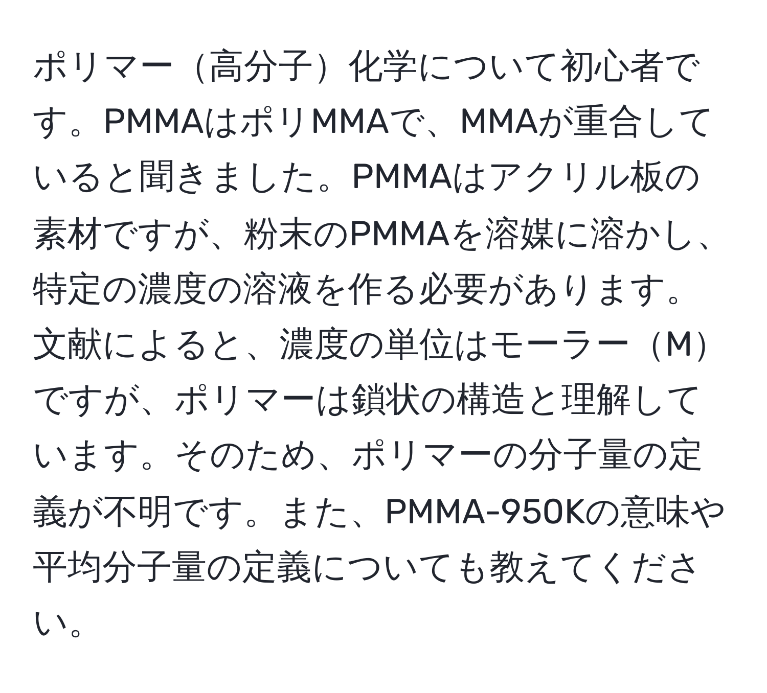 ポリマー高分子化学について初心者です。PMMAはポリMMAで、MMAが重合していると聞きました。PMMAはアクリル板の素材ですが、粉末のPMMAを溶媒に溶かし、特定の濃度の溶液を作る必要があります。文献によると、濃度の単位はモーラーMですが、ポリマーは鎖状の構造と理解しています。そのため、ポリマーの分子量の定義が不明です。また、PMMA-950Kの意味や平均分子量の定義についても教えてください。