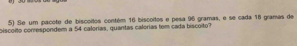 ) 30 mtros de ago 
5) Se um pacote de biscoitos contém 16 biscoitos e pesa 96 gramas, e se cada 18 gramas de 
biscoito correspondem a 54 calorias, quantas calorias tem cada biscoito?