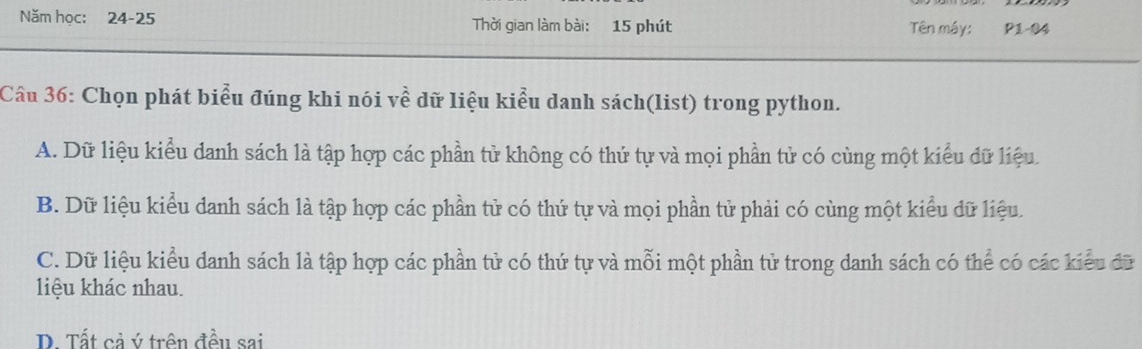 Năm học: 24-25 Thời gian làm bài: 15 phút Tên máy: P1-04
Câu 36: Chọn phát biểu đúng khi nói về dữ liệu kiểu danh sách(list) trong python.
A. Dữ liệu kiểu danh sách là tập hợp các phần tử không có thứ tự và mọi phần tử có cùng một kiểu đữ liệu.
B. Dữ liệu kiểu danh sách là tập hợp các phần tử có thứ tự và mọi phần tử phải có cùng một kiểu đữ liệu.
C. Dữ liệu kiểu danh sách là tập hợp các phần tử có thứ tự và mỗi một phần tử trong danh sách có thể có các kiểu đữ
liệu khác nhau.
D. Tất cả ý trên đều sai