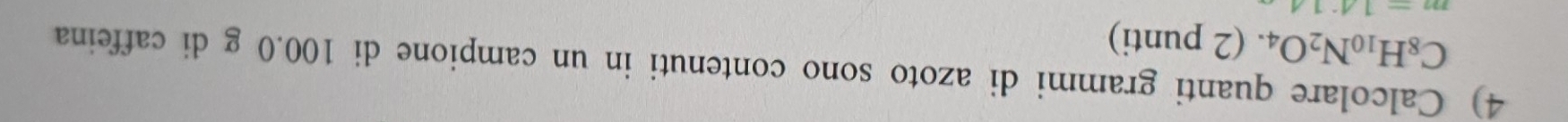 Calcolare quanti grammi di azoto sono contenuti in un campione di 100.0 g di caffeina
C_8H_10N_2O_4.. (2 punti)
m=14:14