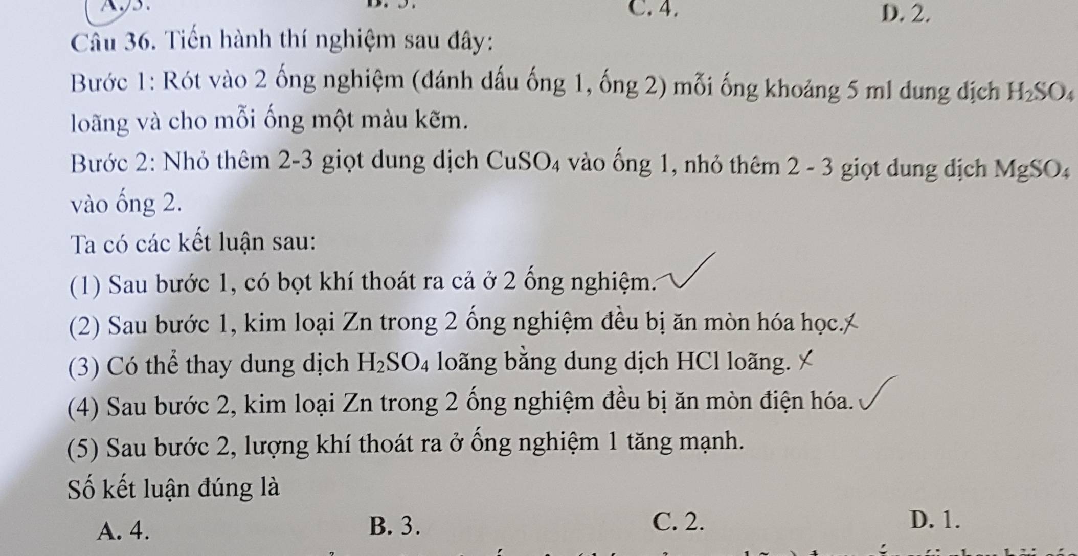 A
C. 4. D. 2.
Câu 36. Tiến hành thí nghiệm sau đây:
Bước 1: Rót vào 2 ống nghiệm (đánh dấu ống 1, ống 2) mỗi ống khoảng 5 m1 dung địch H_2SO_4
loãng và cho mỗi ống một màu kẽm.
Bước 2: Nhỏ thêm 2-3 giọt dung dịch CuSO₄ vào ống 1, nhỏ thêm 2 - 3 giọt dung dịch MgSO₄
vào ống 2.
Ta có các kết luận sau:
(1) Sau bước 1, có bọt khí thoát ra cả ở 2 ống nghiệm.
(2) Sau bước 1, kim loại Zn trong 2 ổng nghiệm đều bị ăn mòn hóa học.)
(3) Có thể thay dung dịch H_2SO_4 loãng bằng dung dịch HCl loãng.
(4) Sau bước 2, kim loại Zn trong 2 ống nghiệm đều bị ăn mòn điện hóa.
(5) Sau bước 2, lượng khí thoát ra ở ổng nghiệm 1 tăng mạnh.
Số kết luận đúng là
A. 4. B. 3.
C. 2. D. 1.