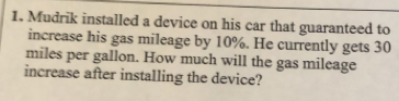 Mudrik installed a device on his car that guaranteed to
increase his gas mileage by 10%. He currently gets 30
miles per gallon. How much will the gas mileage
increase after installing the device?