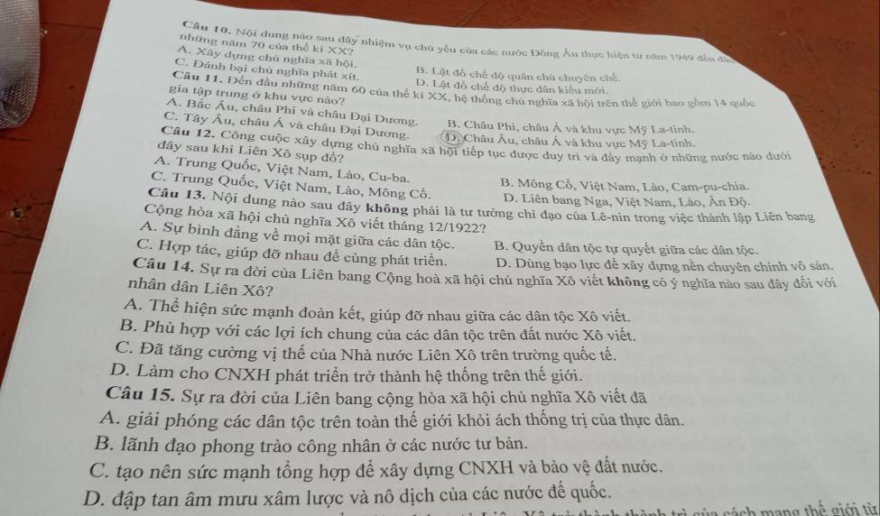 Nội dung nào sau đây nhiệm vụ chủ yểu của các nước Đông Âu thực hiện từ năm 1949 đến đã
những năm 70 của thể ki XX?
A. Xây dựng chủ nghĩa xã hội. B. Lật đồ chế độ quân chú chuyên chế.
C. Đánh bại chủ nghĩa phát xít. D. Lật đồ chế độ thực dân kiểu mới.
Câu 11. Đến đầu những năm 60 của thể kí XX, hệ thống chủ nghĩa xã hội trên thể giới bao gồm 14 quốc
gia tập trung ở khu vực nào?
A. Bắc Âu, châu Phi và châu Đại Dương. B. Châu Phi, châu Á và khu vực Mỹ La-tinh.
C. Tây Âu, châu Á và châu Đại Dương. D, Châu Âu, châu Á và khu vực Mỹ La-tinh.
Câu 12. Công cuộc xây dựng chủ nghĩa xã hội tiếp tục được duy trì và đầy manh ở những nước nào dưới
dây sau khi Liên Xô sụp đổ?
A. Trung Quốc, Việt Nam, Lào, Cu-ba.
C. Trung Quốc, Việt Nam, Lào, Mông Cổ. B. Mông Cổ, Việt Nam, Lào, Cam-pu-chia.
D. Liên bang Nga, Việt Nam, Lào, Ấn Độ.
Câu 13. Nội dung nào sau đây không phải là tư tưởng chỉ đạo của Lê-nin trong việc thành lập Liên bang
Cộng hòa xã hội chủ nghĩa Xô viết tháng 12/1922?
A. Sự bình đẳng về mọi mặt giữa các dân tộc. B. Quyền dân tộc tự quyết giữa các dân tộc.
C. Hợp tác, giúp đỡ nhau đề cùng phát triển. D. Dùng bạo lực để xây dựng nền chuyên chính vô sản.
Câu 14. Sự ra đời của Liên bang Cộng hoà xã hội chủ nghĩa Xô viết không có ý nghĩa nào sau đây đối với
nhân dân Liên Xô?
A. Thể hiện sức mạnh đoàn kết, giúp đỡ nhau giữa các dân tộc Xô viết.
B. Phù hợp với các lợi ích chung của các dân tộc trên đất nước Xô viết.
C. Đã tăng cường vị thế của Nhà nước Liên Xô trên trường quốc tế.
D. Làm cho CNXH phát triển trở thành hệ thống trên thế giới.
Câu 15. Sự ra đời của Liên bang cộng hòa xã hội chủ nghĩa Xô viết đã
A. giải phóng các dân tộc trên toàn thế giới khỏi ách thống trị của thực dân.
B. lãnh đạo phong trào công nhân ở các nước tư bản.
C. tạo nên sức mạnh tổng hợp để xây dựng CNXH và bảo vệ đất nước.
D. đập tan âm mưu xâm lược và nô dịch của các nước đế quốc.
l   c  h m an g thể  giới  từ