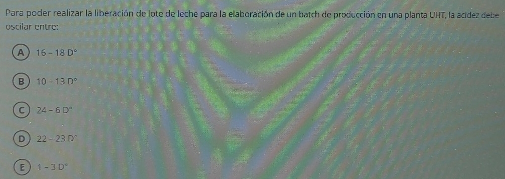 Para poder realizar la liberación de lote de leche para la elaboración de un batch de producción en una planta UHT, la acidez debe
oscilar entre:
A 16-18D°
B 10-13D°
C 24-6D°
D 22-23D°
E 1-3D°