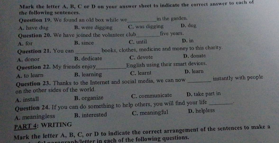 Mark the letter A, B, C or D on your answer sheet to indicate the correct answer to each of
the following sentences.
Question 19. We found an old box while we_ in the garden.
A. have dug B. were digging C. was digging D. dug
Question 20. We have joined the volunteer club_ five years.
A. for B. since C. until D. in
Question 21. You can _books, clothes, medicine and money to this charity.
A. donor B. dedicate C. devote D. donate
Question 22. My friends enjoy_ English using their smart devices.
A. to learn B. learning C. learnt D. learn
Question 23. Thanks to the Internet and social media, we can now _instantly with people
on the other sides of the world.
A. install B. organize C. communicate D. take part in
Question 24. If you can do something to help others, you will find your life_
.
A. meaningless B. interested C. meaningful D. helpless
PART 4: WRITING
Mark the letter A, B, C, or D to indicate the correct arrangement of the sentences to make a
graph/letter in each of the following questions.