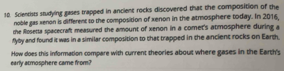 Scientists studying gases trapped in ancient rocks discovered that the composition of the 
noble gas xenon is different to the composition of xenon in the atmosphere today. In 2016, 
the Rosetta spacecraft measured the amount of xenon in a comet's atmosphere during a 
flyby and found it was in a similar composition to that trapped in the ancient rocks on Earth. 
How does this information compare with current theories about where gases in the Earth's 
early atmosphere came from?