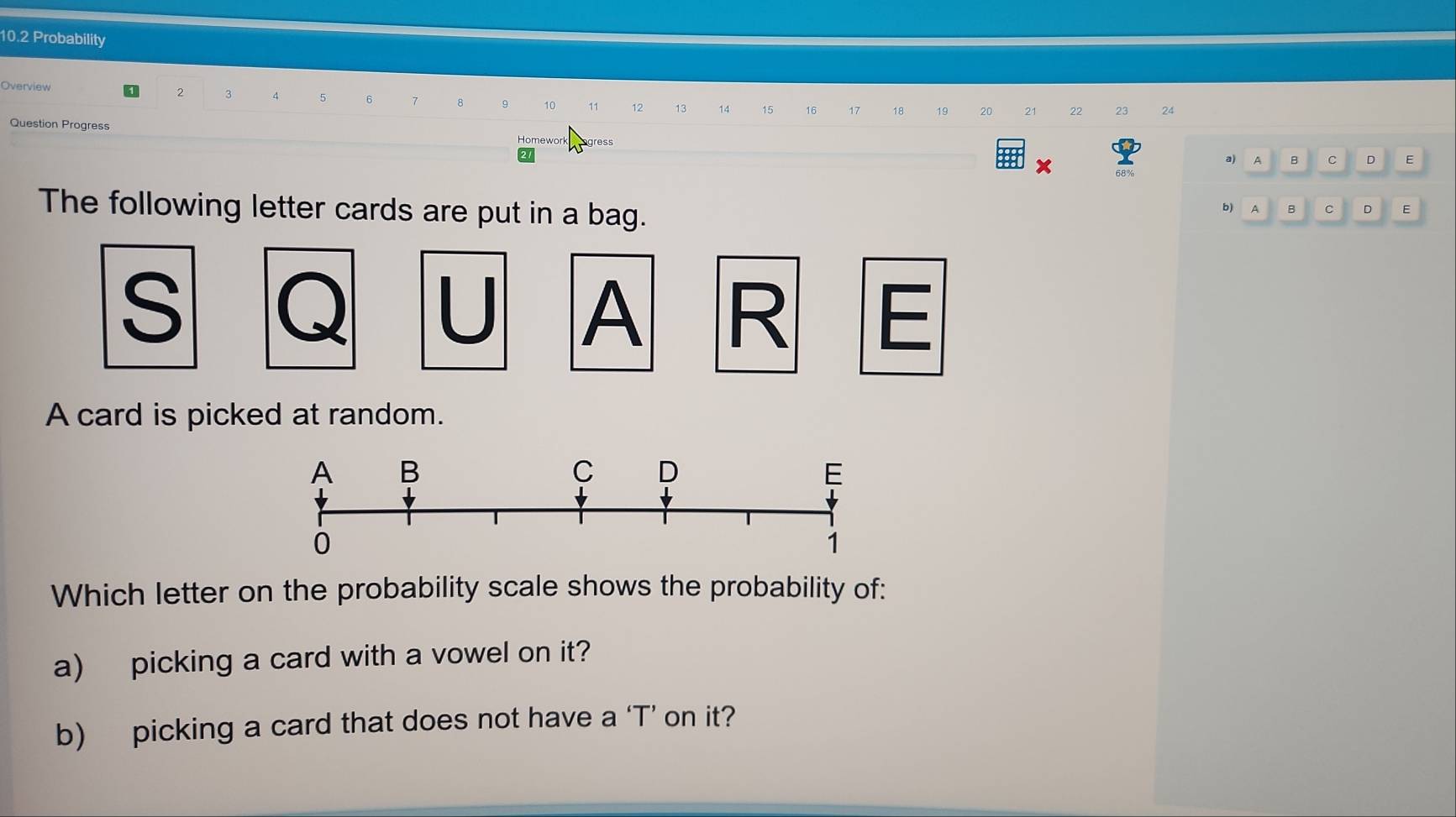 10.2 Probability 
Overview 0 2 3 q 5 6 7 8 9 10 11 12 13 14 15 16 17 18 19 20 21 22 23 24
Question Progress Homework ogress 
a) A B C D E 
The following letter cards are put in a bag. 
b) A B c D E 
S 
U A R E 
A card is picked at random. 
Which letter on the probability scale shows the probability of: 
a) picking a card with a vowel on it? 
b) picking a card that does not have a ‘T’ on it?