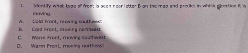 Identify what type of front is seen near letter B on the map and predict in which direction it is
moving.
A. Cold Front, moving southwest
B. Cold Front, moving northeast
C. Warm Front, moving southwest
D. Warm Front, moving northeast