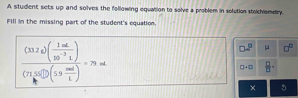 A student sets up and solves the following equation to solve a problem in solution stoichiometry. 
Fill in the missing part of the student's equation.
frac (33.2g)( 1mL/10^(-3)L )(71.55□ )(59 mol/1 )=79.mL
□ * 10^(□ μ □ ^□)
□ · □  □ /□  · 
×