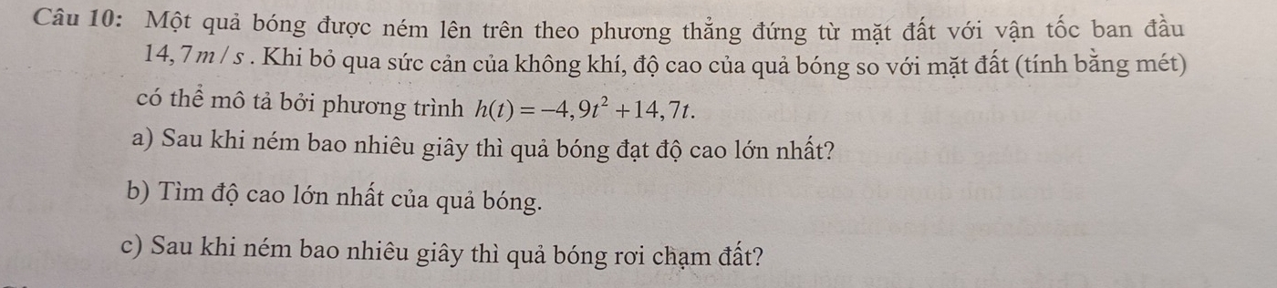 Một quả bóng được ném lên trên theo phương thẳng đứng từ mặt đất với vận tốc ban đầu
14,7 m / s. Khi bỏ qua sức cản của không khí, độ cao của quả bóng so với mặt đất (tính bằng mét) 
có thể mô tả bởi phương trình h(t)=-4,9t^2+14,7t. 
a) Sau khi ném bao nhiêu giây thì quả bóng đạt độ cao lớn nhất? 
b) Tìm độ cao lớn nhất của quả bóng. 
c) Sau khi ném bao nhiêu giây thì quả bóng rơi chạm đất?