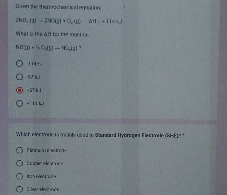 Given the thermochemical equation:
2NO_2(g)to 2NO(g)+O_2(g) △ H=+114kJ
What is the △ H for the reaction
NO(g)+1/2O_2(g)to NO_2(g) ?
-114 kJ
-57 kJ
+57 kJ
+114 kJ
Which electrode is mainly used in Standard Hydrogen Electrode (SHE)? *
Platinum electrode
Copper electrode
Iron electrode
Silver electrode