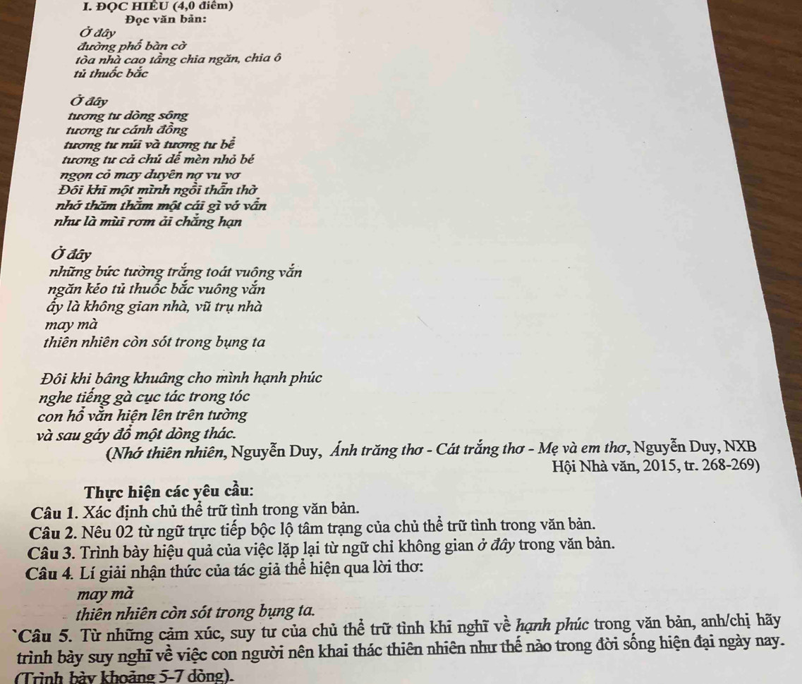 ĐQC HIÉU (4,0 điểm)
Đọc văn bản:
Ở đây
đường phố bàn cờ
tòa nhà cao tầng chia ngăn, chia ô
tử thuốc bắc
Ở đây
tương tư dòng sông
tương tư cánh đồng
tương tư núi và tương tư bề
tương tư cả chú dế mèn nhỏ bé
ngọn cỏ may duyên nợ vu vợ
Đôi khi một mình ngồi thẫn thờ
nhớ thăm thằm một cái gì vớ vẫn
như là mùi rơm ải chắng hạn
Ở đây
những bức tường trắng toát vuông vắn
ngăn kéo tủ thuốc bắc vuông vắn
ấy là không gian nhà, vũ trụ nhà
may mà
thiên nhiên còn sót trong bụng ta
Đôi khi bâng khuâng cho mình hạnh phúc
nghe tiếng gà cục tác trong tóc
con hổ vằn hiện lên trên tường
và sau gáy đổ một dòng thác.
(Nhớ thiên nhiên, Nguyễn Duy, Ánh trăng thơ - Cát trắng thơ - Mẹ và em thơ, Nguyễn Duy, NXB
Hội Nhà văn, 2015, tr. 268-269)
Thực hiện các yêu cầu:
Câu 1. Xác định chủ thể trữ tình trong văn bản.
Câu 2. Nêu 02 từ ngữ trực tiếp bộc lộ tâm trạng của chủ thể trữ tình trong văn bản.
Câu 3. Trình bày hiệu quả của việc lặp lại từ ngữ chỉ không gian ở đầy trong văn bản.
Câu 4. Lí giải nhận thức của tác giả thể hiện qua lời thơ:
may mà
thiên nhiên còn sót trong bụng ta.
Câu 5. Từ những cảm xúc, suy tư của chủ thể trữ tình khi nghĩ về hạnh phúc trong văn bản, anh/chị hãy
trình bày suy nghĩ về việc con người nên khai thác thiên nhiên như thế nào trong đời sống hiện đại ngày nay.
(Trình bày khoảng 5-7 dòng).