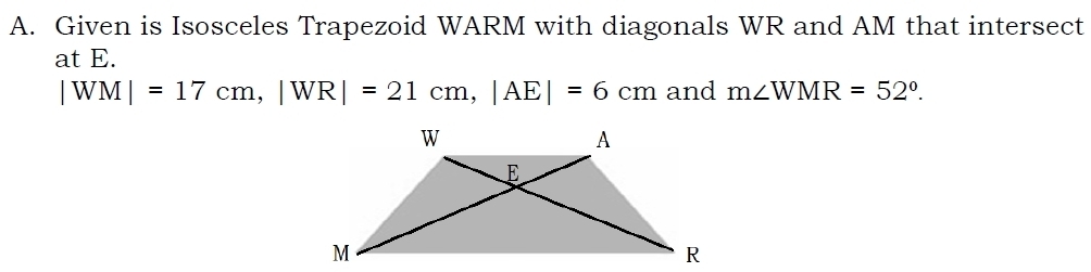 Given is Isosceles Trapezoid WARM with diagonals WR and AM that intersect 
at E.
|WM|=17cm, |WR|=21cm, |AE|=6cm and m∠ WMR=52°.