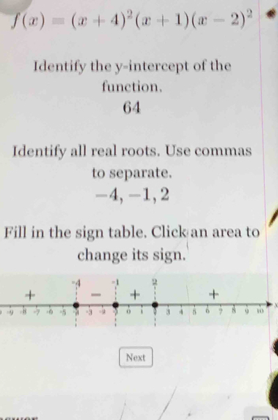 f(x)=(x+4)^2(x+1)(x-2)^2
Identify the y-intercept of the 
function.
64
Identify all real roots. Use commas 
to separate.
-4, -1, 2
Fill in the sign table. Click an area to 
change its sign.
X
Next