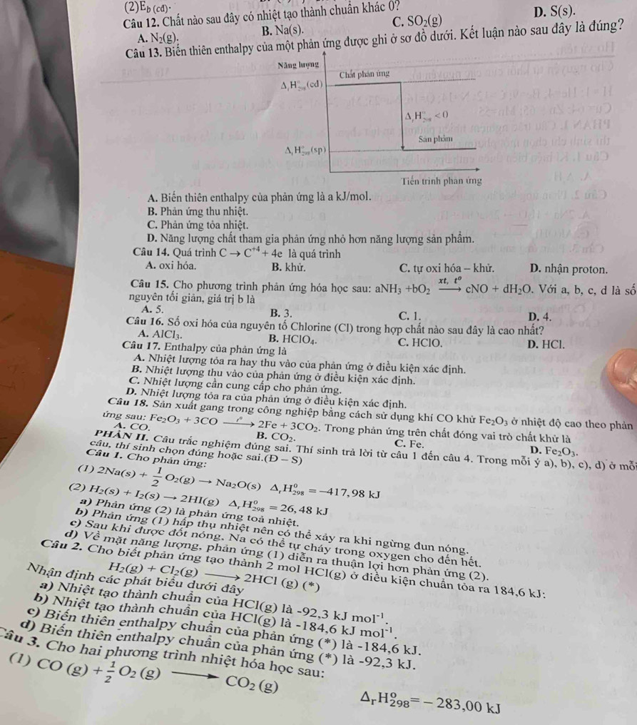 (2) E_b(cd).
Câu 12. Chất nào sau đây có nhiệt tạo thành chuẩn khác 0?
D. S(s).
C. SO_2(g)
A. N_2(g).
B. Na(s).
Câu n thiên enthalpy của một phản ứng được ghi ở sơ đồ dưới. Kết luận nào sau đây là đúng?
Năng lượng
Chất phân ứng
△ _1H_(2n)^n(cd)
^ H_(2n)°<0</tex>
San phảm
△ _1H_(2n)°(sp)
Tiến trình phan ứng
A. Biến thiên enthalpy của phản ứng là a kJ/mol.
B. Phản ứng thu nhiệt.
C. Phản ứng tỏa nhiệt.
D. Năng lượng chất tham gia phản ứng nhỏ hơn năng lượng sản phẩm.
Câu 14. Quá trình Cto C^(+4)+4e là quá trình
A. oxi hóa. B. khử. C. tự oxi hóa - khử. D. nhận proton.
Câu 15. Cho phương trình phản ứng hóa học sau: aNH_3+bO_2xrightarrow xt,t^ocNO+dH_2O. Với a, b, c, d là shat o
nguyên tối giản, giá trị b là
A. 5. B. 3. C. 1. D. 4.
Câu 16. Số oxi hóa của nguyên tố Chlorine (Cl) trong hợp chất nào sau đây là cao nhất?
B. HClO_4.
A. AlCl_3. C. HClO. D. HCl.
Câu 17. Enthalpy của phản ứng là
A. Nhiệt lượng tỏa ra hay thu vào của phản ứng ở điều kiện xác định.
B. Nhiệt lượng thu vào của phản ứng ở điều kiện xác định.
C. Nhiệt lượng cần cung cấp cho phản ứng.
D. Nhiệt lượng tỏa ra của phản ứng ở điều kiện xác định.
Câu 18. Sản xuất gang trong công nghiệp bằng cách sử dụng khí CO khử Fe_2O_3 ở nhiệt độ cao theo phản
ứng sau: Fe_2O_3+3COxrightarrow i°2Fe+3CO_2. Trong phản ứng trên chất đóng vai trò chất khử là
A. CO. C. Fe.
B. CO_2.
P *HÀN II. Câu trắc nghiệm đúng sai. Thí sinh trả lời từ câu 1 đến
D. Fe_2O_3.
câu, thí sinh chọn đúng hoặc sai.
cau4
Câu 1. Cho phản ứng: (D-S). Trong mỗi ý c), d) ở mmoverline O
(1)
(2) H_2(s)+I_2(s)to 2HI(g) 2Na(s)+ 1/2 O_2(g)to Na_2O(s)△ _rH_(298)^0=-417,98kJ △ _rH_(298)^0=26,48kJ
a) Phản ứng (2 ' ) l  phản ứng toả nhiệt.
b) Phản ứng (1) hấp thụ nhiệt nên có thể xảy ra khi ngừng đun nóng.
c) Sau khi được đốt nóng. Na có thể tự cháy trong oxygen cho đến hết,
d) Về mặt năng lượng, phản ứng (1) diễn ra thuận lợi hơn phản ứng (2).
H_2(g)+Cl_2(g)-
Cầu 2. Cho biết phản ứng tạo thành 2 mol HCl(g) ở điều kiện chuẩn tỏa ra 184,6 kJ;
Nhận định các phát biểu dưới đây 2HCl(g)(^*)
a) Nhiệt tạo thành chuần củaI HCl(g)
b) Nhiệt tạo thành chuần của HCl(g) là -92,3 kJ mo 1^(-1).
là -184,6 l Jmol^(-1).
c) Biến thiên enthalpy chuần của phản ứng (*) kJ.
d) Biến thiên enthalpy chuần của phản ứng (*) là -92,3 kJ.
Câu 3. Cho hai phương trình nhiệt hóa học sau:
(1) CO(g)+ 1/2 O_2(g)to CO_2(g)
△ _rH_(298)^o=-283,00kJ