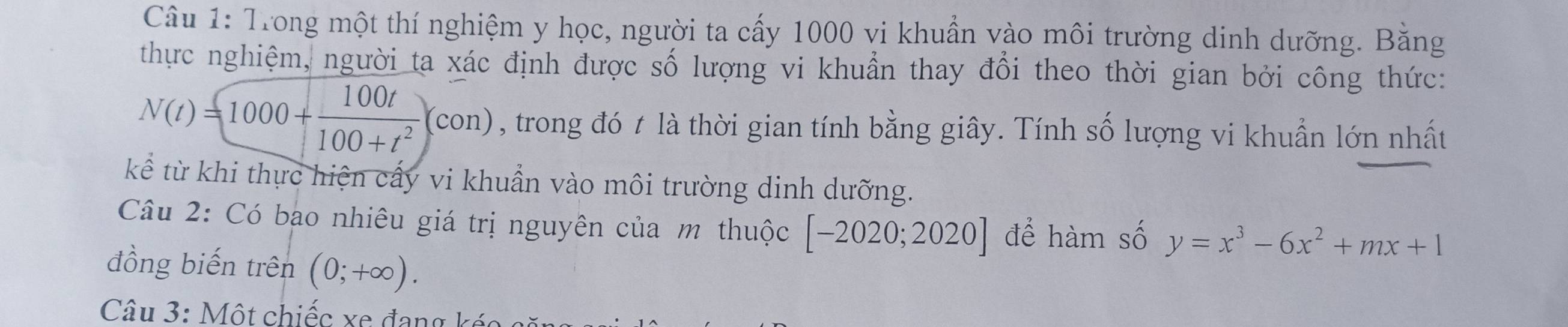 Trong một thí nghiệm y học, người ta cấy 1000 vi khuẩn vào môi trường dinh dưỡng. Bằng 
thực nghiệm, người ta xác định được số lượng vi khuẩn thay đổi theo thời gian bởi công thức:
N(t)=1000+ 100t/100+t^2 (con) , trong đó t là thời gian tính bằng giây. Tính số lượng vi khuẩn lớn nhất 
kể từ khi thực hiện cấy vi khuẩn vào môi trường dinh dưỡng. 
Câu 2: Có bạo nhiêu giá trị nguyên của m thuộc [-2020;2020] để hàm số y=x^3-6x^2+mx+1
đồng biến trên (0;+∈fty ). 
Câu 3: Một chiếc xe đang kéc