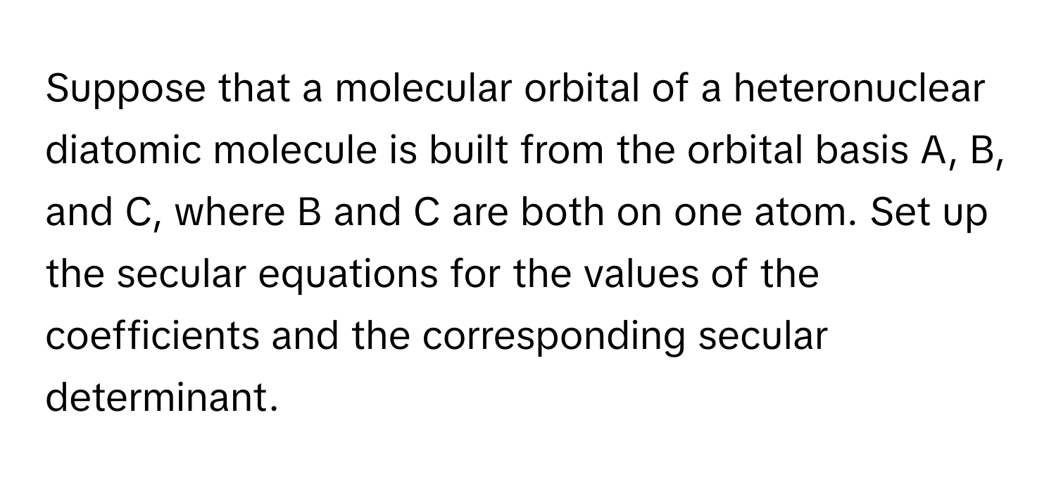 Suppose that a molecular orbital of a heteronuclear diatomic molecule is built from the orbital basis A, B, and C, where B and C are both on one atom. Set up the secular equations for the values of the coefficients and the corresponding secular determinant.