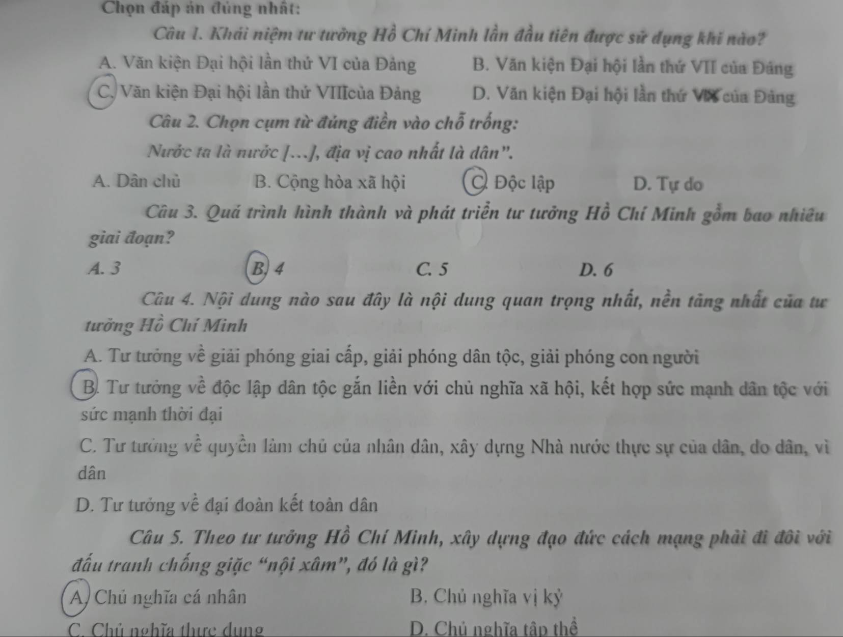 Chọn đáp án đủng nhất:
Câu I. Khải niệm tư tưởng Hồ Chí Minh lần đầu tiên được sử dụng khi nào?
A. Văn kiện Đại hội lần thứ VI của Đảng B. Văn kiện Đại hội lần thứ VII của Đáng
C. Văn kiện Đại hội lần thứ VIIIcủa Đảng D. Văn kiện Đại hội lần thứ VX của Đảng
Câu 2. Chọn cụm từ đúng điền vào chỗ trống:
Nước ta là nước [...], địa vị cao nhất là dân".
A. Dân chủ B. Cộng hòa xã hội Độc lập D. Tự do
Câu 3. Quá trình hình thành và phát triển tư tưởng Hồ Chí Minh gồm bao nhiêu
giai đoạn?
A. 3 B. 4 C. 5 D. 6
Câu 4. Nội dung nào sau đây là nội dung quan trọng nhất, nền tăng nhất của tư
tưởng Hồ Chí Minh
A. Tư tưởng về giải phóng giai cấp, giải phóng dân tộc, giải phóng con người
B. Tư tưởng về độc lập dân tộc gắn liền với chủ nghĩa xã hội, kết hợp sức mạnh dân tộc với
sức mạnh thời đại
C. Tư tưởng về quyền làm chủ của nhân dân, xây dựng Nhà nước thực sự của dân, do dân, vì
dân
D. Tư tưởng về đại đoàn kết toàn dân
Câu 5. Theo tư tưởng Hồ Chí Minh, xây dựng đạo đức cách mạng phải đi đôi với
đấu tranh chống giặc “nội xâm”, đó là gì?
A) Chủ nghĩa cá nhân B. Chủ nghĩa vị kỷ
C. Chủ nghĩa thực dung D. Chủ nghĩa tâp thể