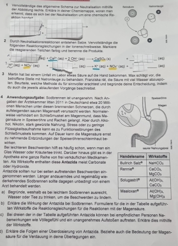 Vervollständige das allgemeine Schema zur Neutralisation mithäfe Refestiurs Matronlauge
der Abbildung rechts. Erkläre in deiner Chemlemappe, woran man
aktion ban dei erkennt, dass es sich bei der Neutraliaation um eine chemische Re
2 Durch Neutralisationsreaktionen antstehen Salze. Vervollständige die  1/3 
fölgenden Reaktionsgleichungen in der Iönenschreibweise. Markiere
die reagierenden Telichen farbig und benenne die Produkte
A. -(f(aq)+Ca^(3+)(aq)+2OH(aq)to CaSO_3(aq)
1 frac C_2(aq)+2OH(aq)to CaSO_3(s)-=SO) u)-_ _ (aq)to _ K^+(aq)+_ C(aq)
H^+(mq)+NO_2-(mq) +
180
3 Martin hat bei einer Unfall im Labor etwas Saure auf die Hand bekommen. Max schlägt vor, die
betroffene Stelle mit Natronlauge zu behandein. Franziska rät, die Säure mit viel Wasser abzuspū-
ien. Beurteile, welche Methode du für sinnvoller erachtest und begründe deine Entscheidung, indem
du auch die jeweils ablaufenden Vorgänge beschreibst.
4 Anwendungsaufgabe: Sodbrennen ist unanganahm. Nach An- 
gaben der Ärztekammer litten 2011 in Deutschland etwa 20 MiII-
anen Menschen unter diesen brannanden Schmerzen, die durch
aufsteigenden sauren Magensaft verursacht werden. Normaler-
weise verhindert ein Schlleßmuskel am Magenmund, dass Ma-
gensäure in Speiseröhre und Rachen gelangt. Aber durch Alko-
hol, Nikotin, stark gewürzte Nahrung, Stress oder zu geringe
Flüssigkeitsaufnahme kann es zu Funktionsstörungen des
Schließmuskels kommen. Auf Dauer kann die Magensäure emst
wirken. zu nehmende Entzündungen der Speiseröhrenschleimhaut be-
Bei leichteren Beschwerden hilft es haufig schon, wenn man ein 
Glas Wasser oder Kräutertee trinkt. Darüber hinaus gibt es in den
Apotheke eine ganze Reihe von frei verkäuflichen Medikamen-
oder Hydroxide. ten. Als Wirkstoffe enthalten diese Antazida meist Carbonate
Antazida söliten nur bei selten auftretenden Beschwerden ein-
genommen werden. Länger andauemdes und regelmäßig wie
Arzt behandelt werden derkehrendes Södbrennen soltte dagegen unbedingt von einem
a) Begründe, weshalb es bei leichtem Sodbrennen ausreicht. 
Wässer oder Tee zu trinken, um die Beschwerden zu lindern.
b) Erkläre die Wirkung der Antazida bei Sodbrennen. Formuliere für die in der Tabelle aufgeführ-
ten Wirkstoffe die Reaktionsgleichungen für die Reaktionen mit der Magensäure
c) Bei dreien der in der Tabelle aufgeführten Antazida können bei empfindlichen Personen Ne-
der Wirkstaffe. benwirkungen wie Völlegefühl und ein unangenehmes Aufstoßen auftreten. Erkläre dies mithilfe
d) Erkläre die Folgen einer Überdosierung von Antazida. Beziehe auch die Bedeutung der Magen-
säure für die Verdauung in deine Überlegungen ein.