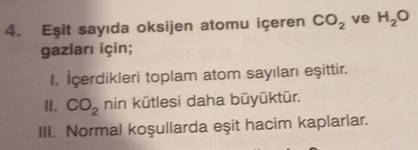 Eşit sayıda oksijen atomu içeren CO_2 ve H_2O
gazları için; 
I. İcerdikleri toplam atom sayıları eşittir. 
I. CO_2 nin kütlesi daha büyüktür. 
III. Normal koşullarda eşit hacim kaplarlar.