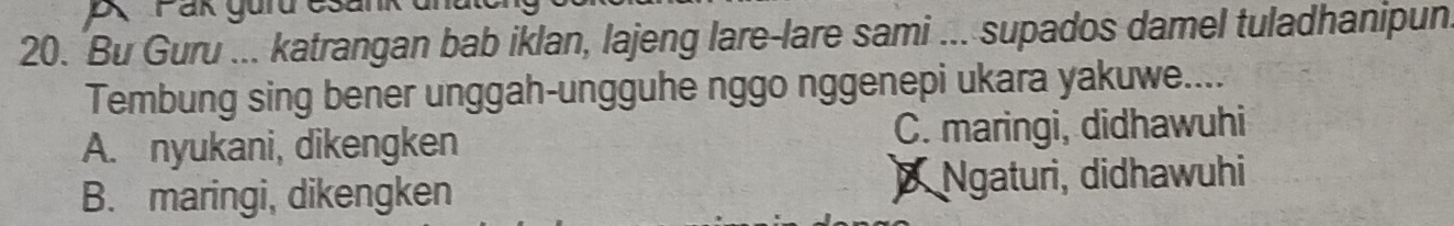 A Fan gurd cs
20. Bu Guru ... katrangan bab iklan, lajeng lare-lare sami ... supados damel tuladhanipun
Tembung sing bener unggah-ungguhe nggo nggenepi ukara yakuwe....
A. nyukani, dikengken C. maringi, didhawuhi
B. maringi, dikengken Ngaturi, didhawuhi